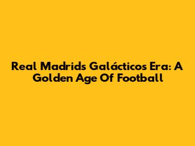 Real Madrid's Galácticos Era: A Golden Age Of Football