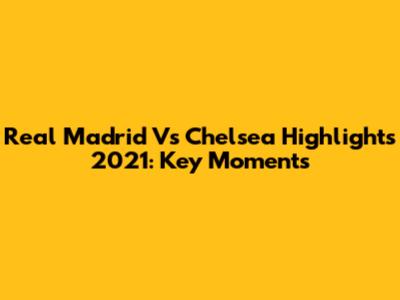 Real Madrid Vs Chelsea Highlights 2021: Key Moments