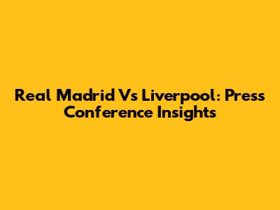 Real Madrid Vs Liverpool: Press Conference Insights