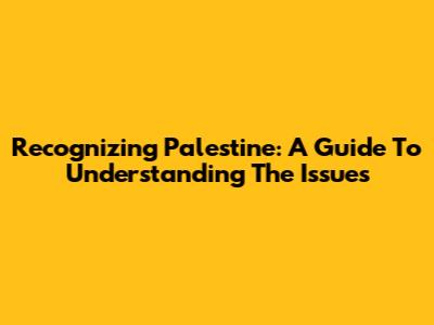 Recognizing Palestine: A Guide To Understanding The Issues
