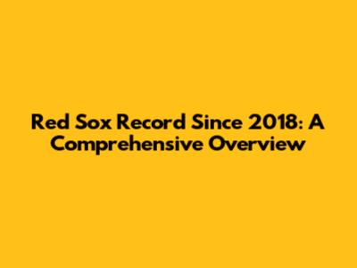 Red Sox Record Since 2018: A Comprehensive Overview