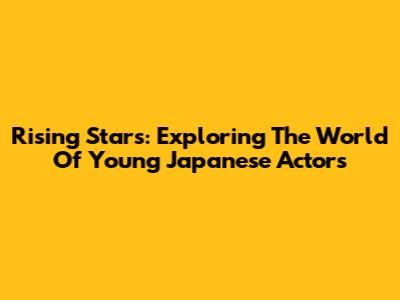 Rising Stars: Exploring The World Of Young Japanese Actors