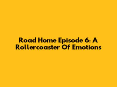 Road Home Episode 6: A Rollercoaster Of Emotions