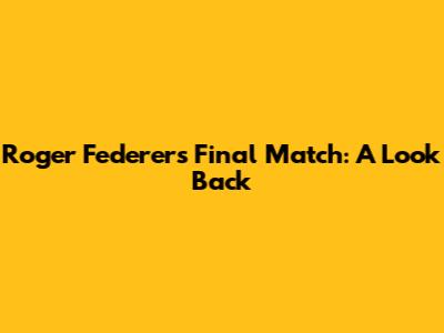 Roger Federer's Final Match: A Look Back