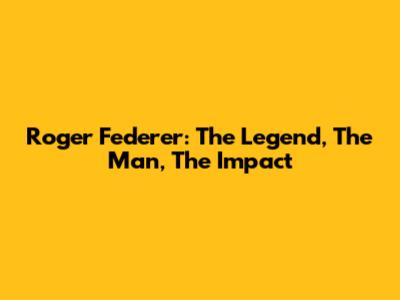 Roger Federer: The Legend, The Man, The Impact