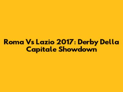 Roma Vs Lazio 2017: Derby Della Capitale Showdown