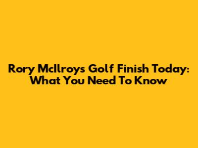 Rory McIlroy's Golf Finish Today: What You Need To Know