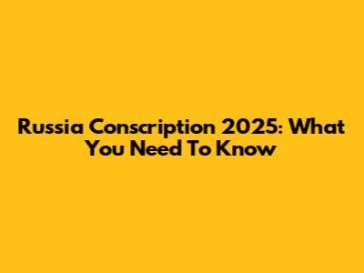 Russia Conscription 2025: What You Need To Know