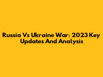 Russia Vs Ukraine War: 2023 Key Updates And Analysis