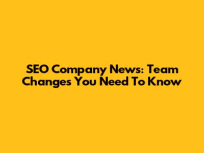SEO Company News: Team Changes You Need To Know