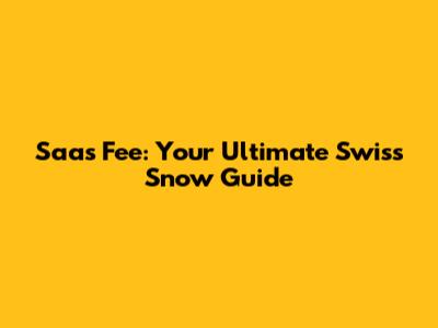 Saas Fee: Your Ultimate Swiss Snow Guide