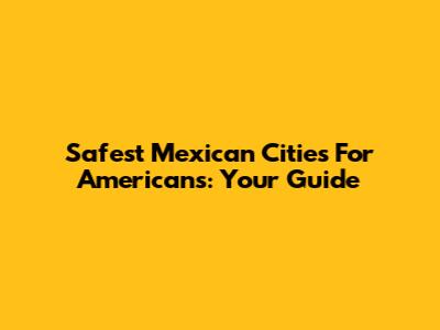Safest Mexican Cities For Americans: Your Guide