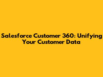 Salesforce Customer 360: Unifying Your Customer Data