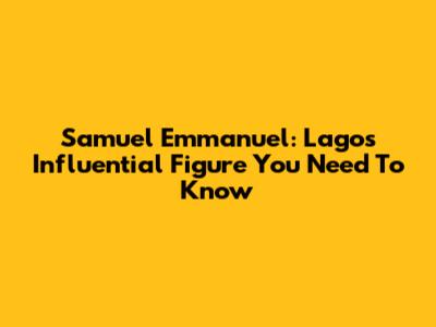 Samuel Emmanuel: Lagos' Influential Figure You Need To Know