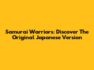 Samurai Warriors: Discover The Original Japanese Version