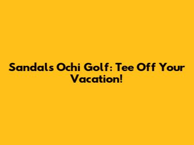 Sandals Ochi Golf: Tee Off Your Vacation!