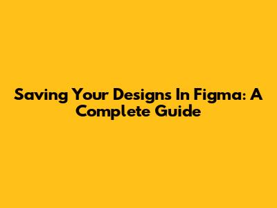 Saving Your Designs In Figma: A Complete Guide