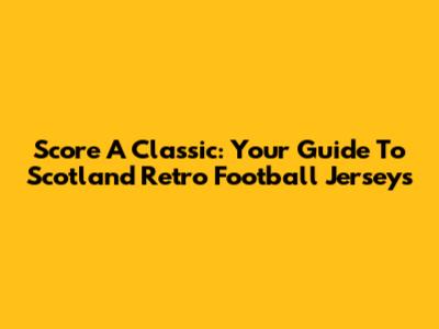 Score A Classic: Your Guide To Scotland Retro Football Jerseys