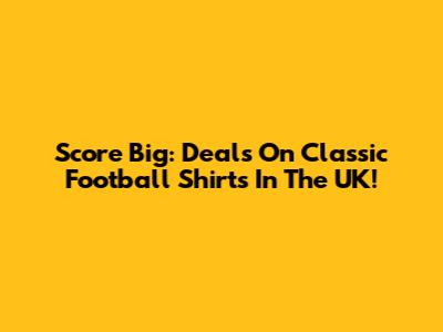 Score Big: Deals On Classic Football Shirts In The UK!