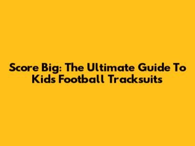 Score Big: The Ultimate Guide To Kids' Football Tracksuits