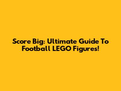 Score Big: Ultimate Guide To Football LEGO Figures!