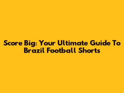 Score Big: Your Ultimate Guide To Brazil Football Shorts
