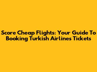 Score Cheap Flights: Your Guide To Booking Turkish Airlines Tickets