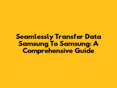 Seamlessly Transfer Data Samsung To Samsung: A Comprehensive Guide