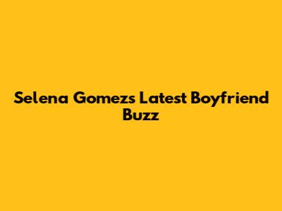 Selena Gomez's Latest Boyfriend Buzz