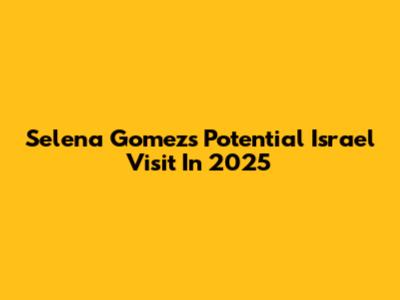 Selena Gomez's Potential Israel Visit In 2025