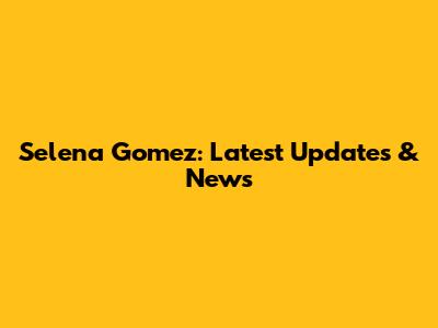 Selena Gomez: Latest Updates & News