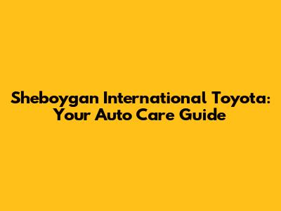 Sheboygan International Toyota: Your Auto Care Guide