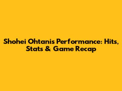 Shohei Ohtani's Performance: Hits, Stats & Game Recap