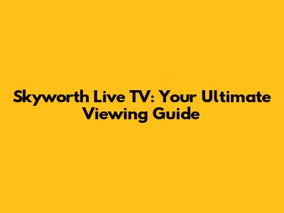 Skyworth Live TV: Your Ultimate Viewing Guide