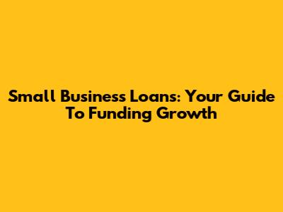 Small Business Loans: Your Guide To Funding Growth
