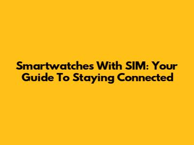 Smartwatches With SIM: Your Guide To Staying Connected