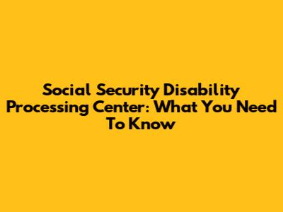 Social Security Disability Processing Center: What You Need To Know