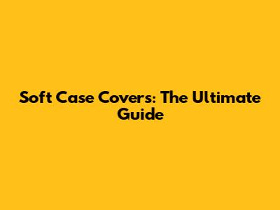Soft Case Covers: The Ultimate Guide