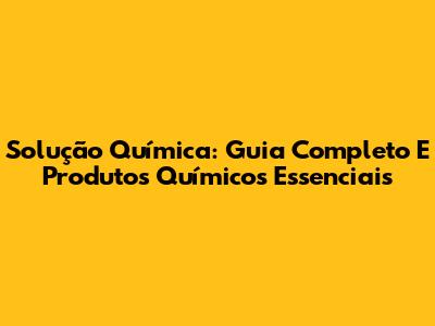 Solução Química: Guia Completo E Produtos Químicos Essenciais