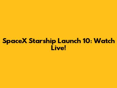 SpaceX Starship Launch 10: Watch Live!