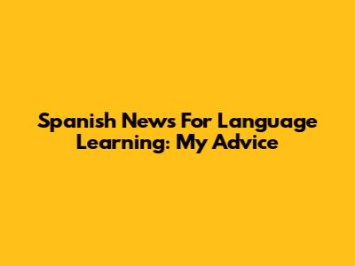 Spanish News For Language Learning: My Advice