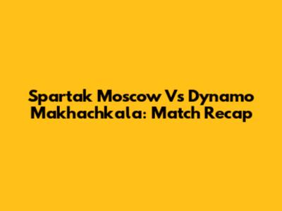 Spartak Moscow Vs Dynamo Makhachkala: Match Recap
