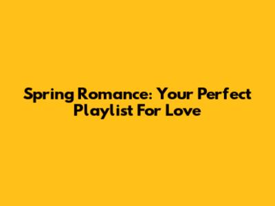 Spring Romance: Your Perfect Playlist For Love