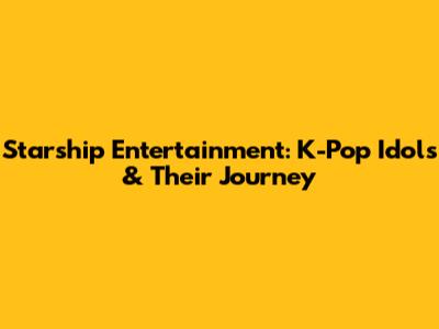 Starship Entertainment: K-Pop Idols & Their Journey