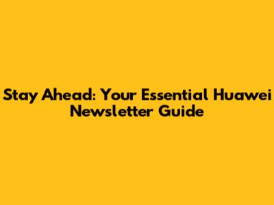 Stay Ahead: Your Essential Huawei Newsletter Guide
