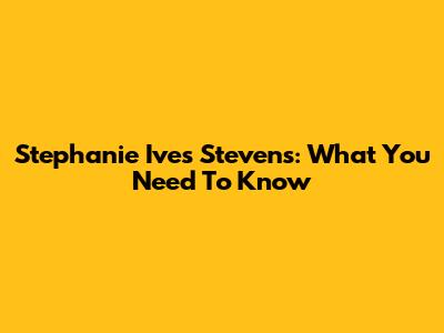 Stephanie Ives Stevens: What You Need To Know