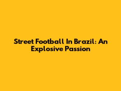 Street Football In Brazil: An Explosive Passion
