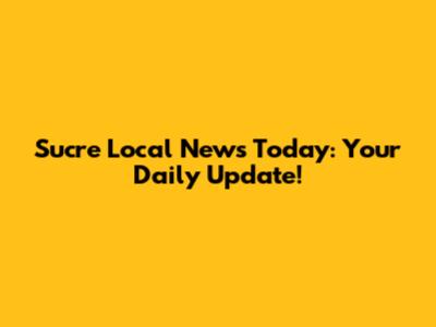 Sucre Local News Today: Your Daily Update!