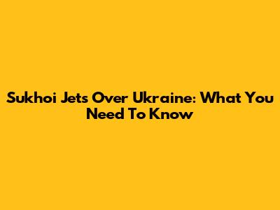 Sukhoi Jets Over Ukraine: What You Need To Know
