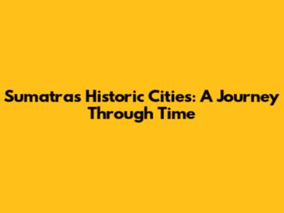 Sumatra's Historic Cities: A Journey Through Time